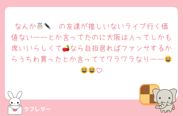 なんか👼🏻✒️の友達が推しいないライブ行く価値ないーーとか言ってたのに大阪は入ってしかも席いいらしくて🍒なら自担居ればファンサするからうちわ買ったとか言っててワラワラなりーー😆😆😆