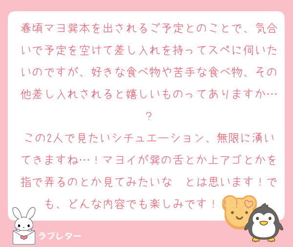 春頃マヨ巽本を出されるご予定とのことで、気合いで予定を空けて差し入れを持ってスペに伺いたいのですが、好きな食べ物や苦手な食べ物、その他差し入れされると嬉しいものってありますか…？
この2人で見たいシチュエーション、無限に湧いてきますね…！マヨイが巽の舌とか上アゴとかを指で弄るのとか見てみたいな〜とは思います！でも、どんな内容でも楽しみです！！！