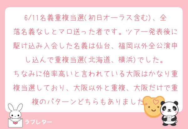 6/11名義重複当選(初日オーラス含む)、全落名義なしとマロ送った者です。ツアー発表後に駆け込み入会した名義は仙台、福岡以外全公演申し込んで重複当選(北海道、横浜)でした。
ちなみに倍率高いと言われている大阪はかなり重複当選しており、大阪以外と重複、大阪だけで重複のパターンどちらもありました。