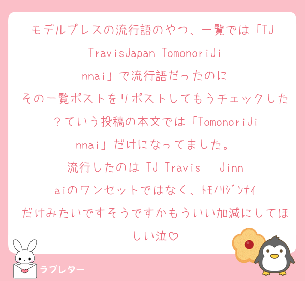 モデルプレスの流行語のやつ、一覧では「TJ TravisJapan TomonoriJinnai」で流行語だったのに
その一覧ポストをリポストしてもうチェックした？ていう投稿の本文では「TomonoriJinnai」だけになってました。
流行したのは TJ Travis 〜Jinnaiのワンセットではなく、ﾄﾓﾉﾘｼﾞﾝﾅｲだけみたいですそうですかもういい加減にしてほしい泣