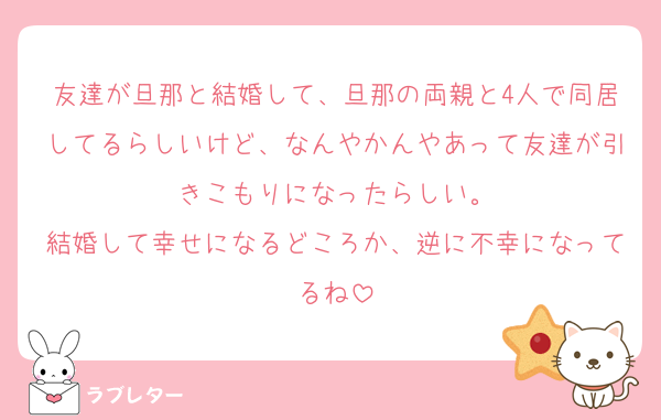 友達が旦那と結婚して、旦那の両親と4人で同居してるらしいけど、なんやかんやあって友達が引きこもりになったらしい。
結婚して幸せになるどころか、逆に不幸になってるね