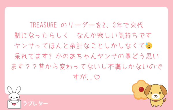 TREASURE のリーダーを2、3年で交代制になったらしく🥹なんか寂しい気持ちです
ヤンサってほんと余計なことしかしなくて😓
呆れてます⬅️かのあちゃんヤンサの事どう思います？？昔から変わってないし不満しかないのですが､､