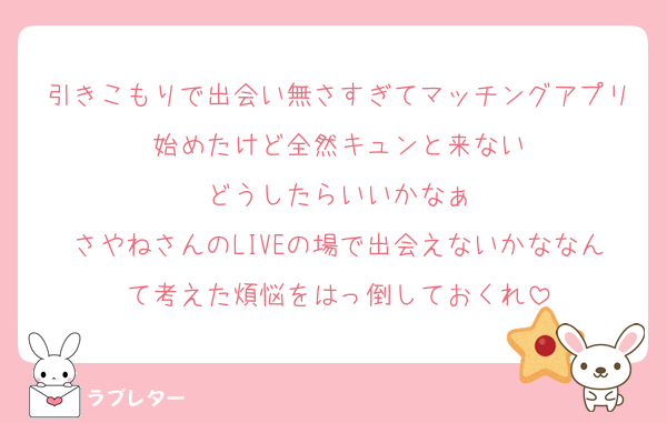 引きこもりで出会い無さすぎてマッチングアプリ始めたけど全然キュンと来ない
どうしたらいいかなぁ
さやねさんのLIVEの場で出会えないかななんて考えた煩悩をはっ倒しておくれ