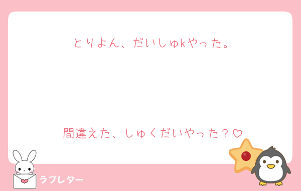 とりよん、だいしゅkやった。



間違えた、しゅくだいやった？