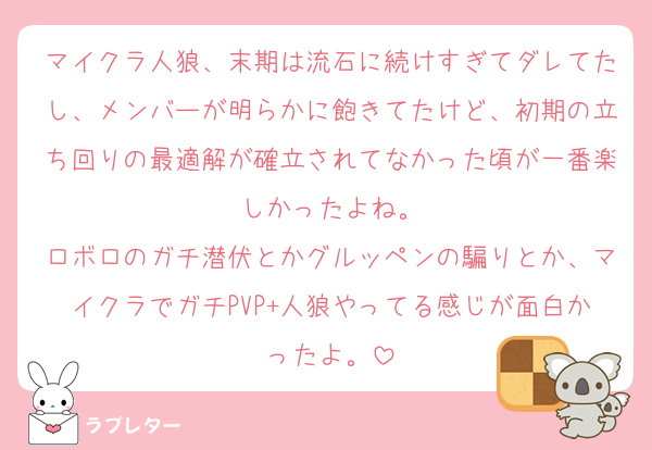 マイクラ人狼、末期は流石に続けすぎてダレてたし、メンバーが明らかに飽きてたけど、初期の立ち回りの最適解が確立されてなかった頃が一番楽しかったよね。
ロボロのガチ潜伏とかグルッペンの騙りとか、マイクラでガチPVP+人狼やってる感じが面白かったよ。