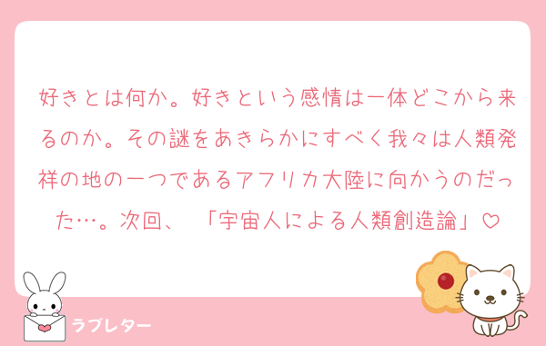 好きとは何か。好きという感情は一体どこから来るのか。その謎をあきらかにすべく我々は人類発祥の地の一つであるアフリカ大陸に向かうのだった…。次回、 「宇宙人による人類創造論」