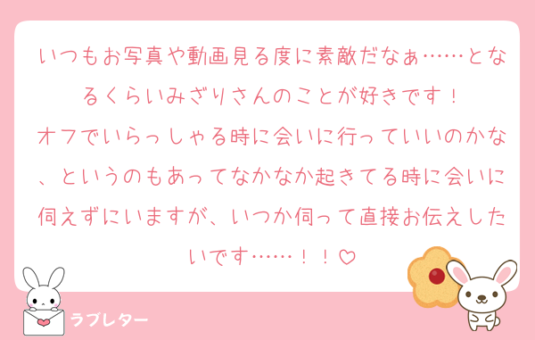 いつもお写真や動画見る度に素敵だなぁ……となるくらいみざりさんのことが好きです！
オフでいらっしゃる時に会いに行っていいのかな、というのもあってなかなか起きてる時に会いに伺えずにいますが、いつか伺って直接お伝えしたいです……！！
