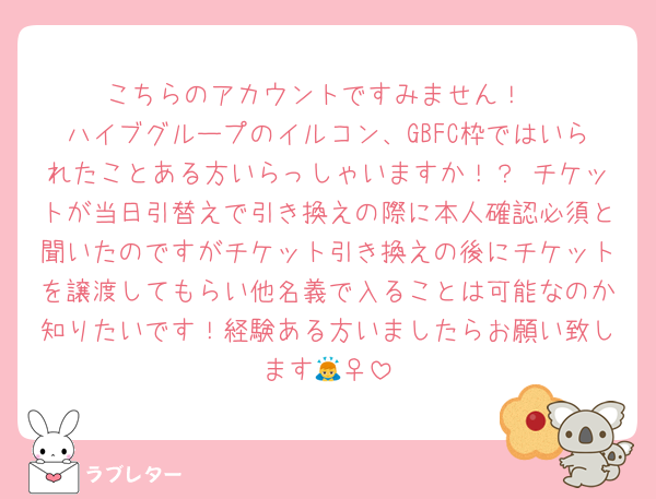 こちらのアカウントですみません！
ハイブグループのイルコン、GBFC枠ではいられたことある方いらっしゃいますか！？ チケットが当日引替えで引き換えの際に本人確認必須と聞いたのですがチケット引き換えの後にチケットを譲渡してもらい他名義で入ることは可能なのか知りたいです！経験ある方いましたらお願い致します🙇‍♀️