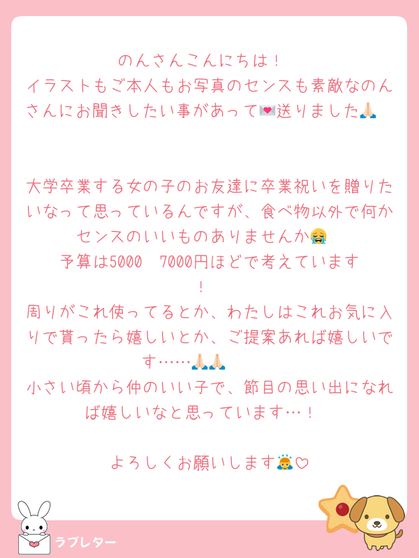 のんさんこんにちは！
イラストもご本人もお写真のセンスも素敵なのんさんにお聞きしたい事があって💌送りました🙏🏻

大学卒業する女の子のお友達に卒業祝いを贈りたいなって思っているんですが、食べ物以外で何かセンスのいいものありませんか😭
予算は5000〜7000円ほどで考えています！
周りがこれ使ってるとか、わたしはこれお気に入りで貰ったら嬉しいとか、ご提案あれば嬉しいです……🙏🏻🙏🏻
小さい頃から仲のいい子で、節目の思い出になれば嬉しいなと思っています…！

よろしくお願いします🙇