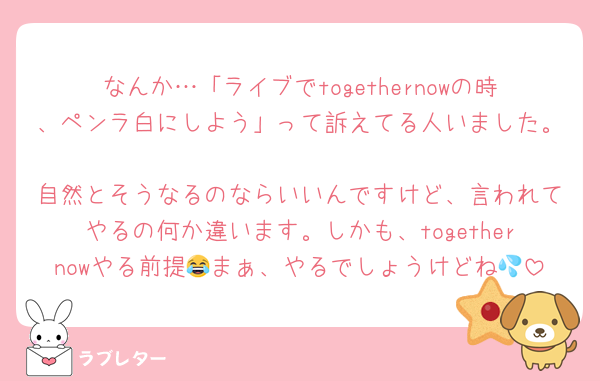なんか…「ライブでtogethernowの時、ペンラ白にしよう」って訴えてる人いました。
自然とそうなるのならいいんですけど、言われてやるの何か違います。しかも、togethernowやる前提😂まぁ、やるでしょうけどね💦