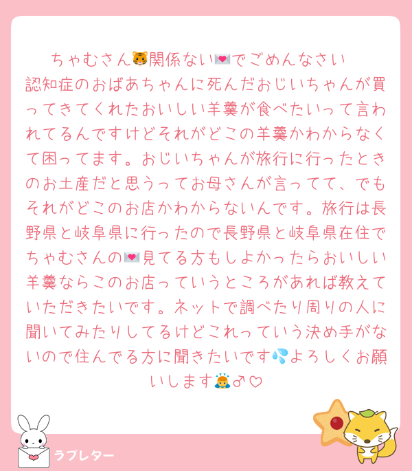 ちゃむさん🐯関係ない💌でごめんなさい
認知症のおばあちゃんに死んだおじいちゃんが買ってきてくれたおいしい羊羹が食べたいって言われてるんですけどそれがどこの羊羹かわからなくて困ってます。おじいちゃんが旅行に行ったときのお土産だと思うってお母さんが言ってて、でもそれがどこのお店かわからないんです。旅行は長野県と岐阜県に行ったので長野県と岐阜県在住でちゃむさんの💌見てる方もしよかったらおいしい羊羹ならこのお店っていうところがあれば教えていただきたいです。ネットで調べたり周りの人に聞いてみたりしてるけどこれっていう決め手がないので住んでる方に聞きたいです💦よろしくお願いします🙇‍♂️