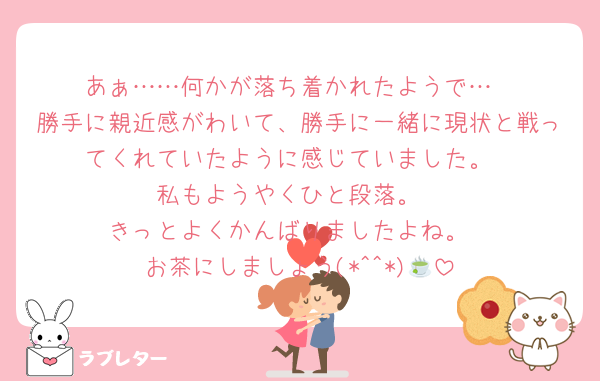 あぁ……何かが落ち着かれたようで…
勝手に親近感がわいて、勝手に一緒に現状と戦ってくれていたように感じていました。
私もようやくひと段落。
きっとよくかんばりましたよね。
お茶にしましょう(*^^*)🍵