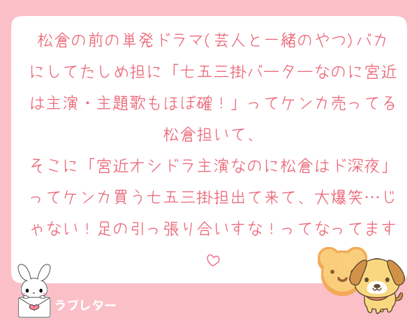 松倉の前の単発ドラマ(芸人と一緒のやつ)バカにしてたしめ担に「七五三掛バーターなのに宮近は主演・主題歌もほぼ確！」ってケンカ売ってる松倉担いて、
そこに「宮近オシドラ主演なのに松倉はド深夜」ってケンカ買う七五三掛担出て来て、大爆笑…じゃない！足の引っ張り合いすな！ってなってます