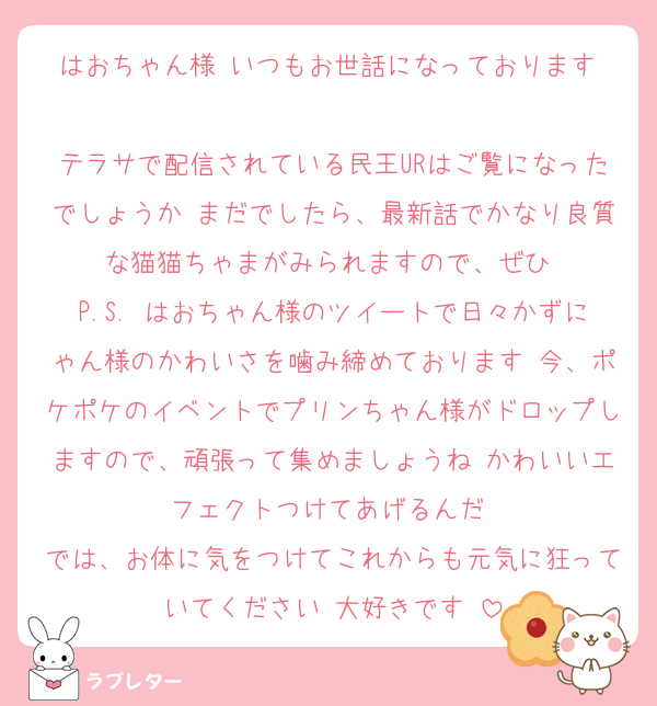 はおちゃん様♡いつもお世話になっております♡
テラサで配信されている民王URはご覧になったでしょうか♡まだでしたら、最新話でかなり良質な猫猫ちゃまがみられますので、ぜひ♡
P.S. はおちゃん様のツイートで日々かずにゃん様のかわいさを噛み締めております♡今、ポケポケのイベントでプリンちゃん様がドロップしますので、頑張って集めましょうね♡かわいいエフェクトつけてあげるんだ♡
では、お体に気をつけてこれからも元気に狂っていてください♡大好きです♡