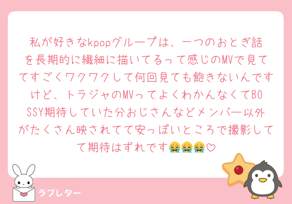 私が好きなkpopグループは、一つのおとぎ話を長期的に繊細に描いてるって感じのMVで見ててすごくワクワクして何回見ても飽きないんですけど、トラジャのMVってよくわかんなくてBOSSY期待していた分おじさんなどメンバー以外がたくさん映されてて安っぽいところで撮影してて期待はずれです😭😭😭