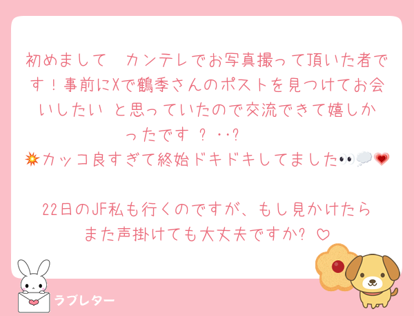 初めまして〜カンテレでお写真撮って頂いた者です！事前にXで鶴季さんのポストを見つけてお会いしたい‼︎と思っていたので交流できて嬉しかったです₍ᐢ‥ᐢ₎ ♡
💥カッコ良すぎて終始ドキドキしてました👀💭💗
22日のJF私も行くのですが、もし見かけたらまた声掛けても大丈夫ですか❔