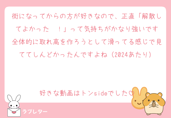 街になってからの方が好きなので、正直「解散してよかった〜！」って気持ちがかなり強いです
全体的に取れ高を作ろうとして滑ってる感じで見ててしんどかったんですよね（2024あたり）

好きな動画はトンsideでした