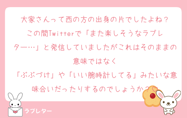 大家さんって西の方の出身の片でしたよね？
この間Twitterで「また楽しそうなラブレター…」と発信していましたがこれはそのままの意味ではなく
「ぶぶづけ」や「いい腕時計してる」みたいな意味合いだったりするのでしょうか？