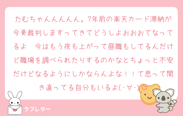 たむちゃんんんんん。7年前の楽天カード滞納が今更裁判しますってきてどうしよおおおてなってるよ〜今はもう夜も上がって昼職もしてるんだけど職場を調べられたりするのかなとちょっと不安だけどなるようにしかならんよな！！て思って開き直ってる自分もいるよ(･∀︎･)