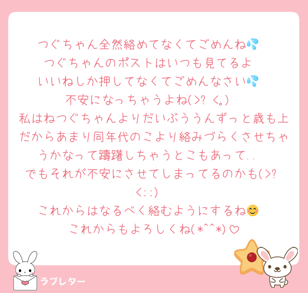つぐちゃん全然絡めてなくてごめんね💦
つぐちゃんのポストはいつも見てるよ
いいねしか押してなくてごめんなさい💦
不安になっちゃうよね(>︿<｡)
私はねつぐちゃんよりだいぶううんずっと歳も上だからあまり同年代のこより絡みづらくさせちゃうかなって躊躇しちゃうとこもあって..
でもそれが不安にさせてしまってるのかも(>ㅿ<;;)
これからはなるべく絡むようにするね😊
これからもよろしくね(*^^*)