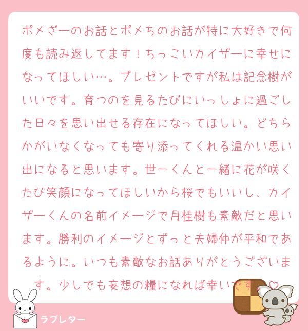 ポメざーのお話とポメちのお話が特に大好きで何度も読み返してます！ちっこいカイザーに幸せになってほしい…。プレゼントですが私は記念樹がいいです。育つのを見るたびにいっしょに過ごした日々を思い出せる存在になってほしい。どちらかがいなくなっても寄り添ってくれる温かい思い出になると思います。世一くんと一緒に花が咲くたび笑顔になってほしいから桜でもいいし、カイザーくんの名前イメージで月桂樹も素敵だと思います。勝利のイメージとずっと夫婦仲が平和であるように。いつも素敵なお話ありがとうございます。少しでも妄想の糧になれば幸いです。