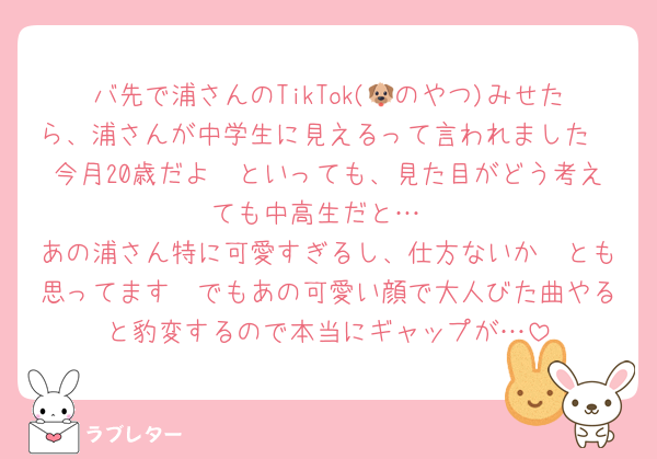バ先で浦さんのTikTok(🐶のやつ)みせたら、浦さんが中学生に見えるって言われました🥲今月20歳だよ〜といっても、見た目がどう考えても中高生だと…
あの浦さん特に可愛すぎるし、仕方ないか〜とも思ってます🥲でもあの可愛い顔で大人びた曲やると豹変するので本当にギャップが…