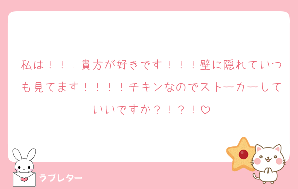 私は！！！貴方が好きです！！！壁に隠れていつも見てます！！！！チキンなのでストーカーしていいですか？！？！
