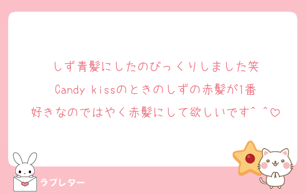 しず青髪にしたのびっくりしました笑
Candy kissのときのしずの赤髪が1番好きなのではやく赤髪にして欲しいです^ ^