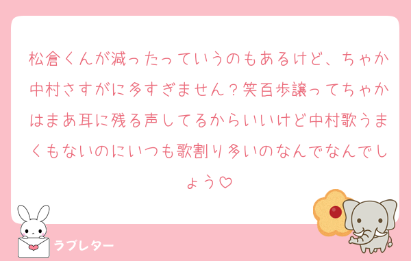 松倉くんが減ったっていうのもあるけど、ちゃか中村さすがに多すぎません？笑百歩譲ってちゃかはまあ耳に残る声してるからいいけど中村歌うまくもないのにいつも歌割り多いのなんでなんでしょう