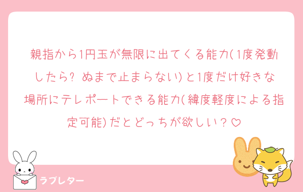 親指から1円玉が無限に出てくる能力(1度発動したら⚪︎ぬまで止まらない)と1度だけ好きな場所にテレポートできる能力(緯度軽度による指定可能)だとどっちが欲しい？