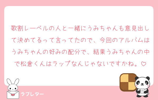 歌割レーベルの人と一緒にうみちゃんも意見出して決めてるって言ってたので、今回のアルバムはうみちゃんの好みの配分で、結果うみちゃんの中で松倉くんはラップなんじゃないですかね。