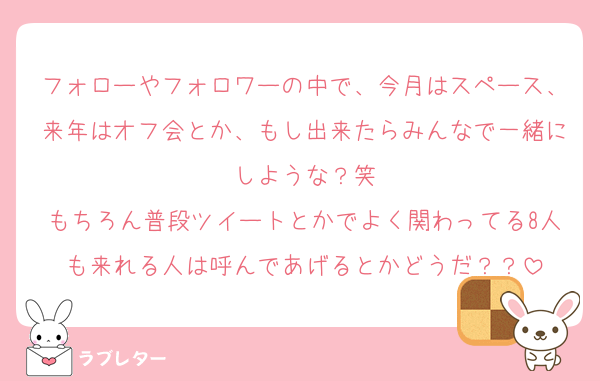 フォローやフォロワーの中で、今月はスペース、来年はオフ会とか、もし出来たらみんなで一緒にしような？笑
もちろん普段ツイートとかでよく関わってる8人も来れる人は呼んであげるとかどうだ？？