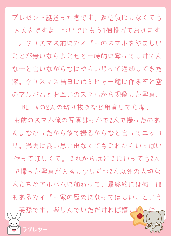 プレゼント話送った者です。返信気にしなくても大丈夫ですよ！ついでにもう1個投げておきます〜。クリスマス前にカイザーのスマホをやましいことが無いならよこせと一時的に奪ってしけてんなーと言いながらなにやらいじって返却してきた潔。クリスマス当日にはミヒャ一緒に作るぞと空のアルバムとお互いのスマホから現像した写真、BL TVの2人の切り抜きなど用意してた潔。お前のスマホ俺の写真ばっかで2人で撮ったのあんまなかったから後で撮るからなと言ってニッコリ。過去に良い思い出なくてもこれからいっぱい作ってほしくて。これからはどこにいっても2人で撮った写真が入るし少しずつ2人以外の大切な人たちがアルバムに加わって、最終的には何十冊もあるカイザー家の歴史になってほしい。という妄想です。楽しんでいただければ嬉しい。