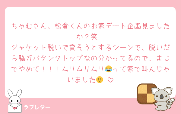 ちゃむさん、松倉くんのお家デート企画見ましたか？笑
ジャケット脱いで貸そうとするシーンで、脱いだら脇ガバタンクトップなの分かってるので、まじでやめて！！！ムリムリムリ😂って家で叫んじゃいました🙂‍↕️