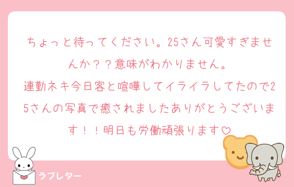 ちょっと待ってください。25さん可愛すぎませんか？？意味がわかりません。
連勤ネキ今日客と喧嘩してイライラしてたので25さんの写真で癒されましたありがとうございます！！明日も労働頑張ります