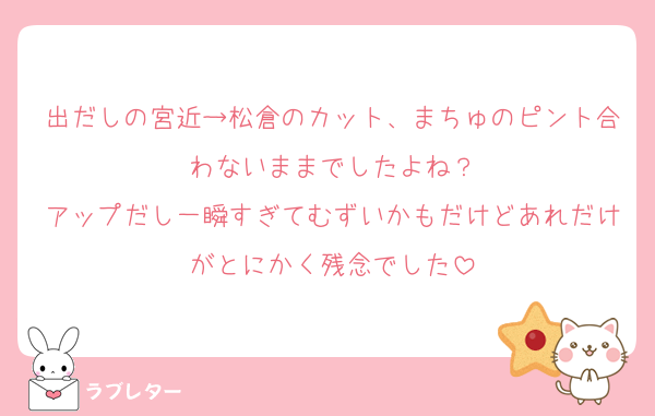 出だしの宮近→松倉のカット、まちゅのピント合わないままでしたよね？
アップだし一瞬すぎてむずいかもだけどあれだけがとにかく残念でした