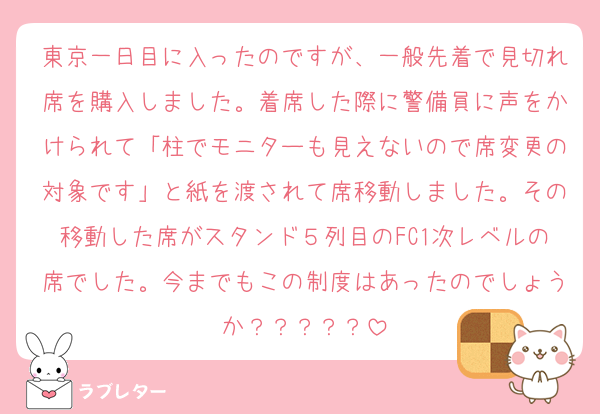 東京一日目に入ったのですが、一般先着で見切れ席を購入しました。着席した際に警備員に声をかけられて「柱でモニターも見えないので席変更の対象です」と紙を渡されて席移動しました。その移動した席がスタンド５列目のFC1次レベルの席でした。今までもこの制度はあったのでしょうか？？？？？