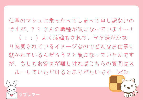 仕事のマシュに乗っかってしまって申し訳ないのですが、유우さんの職種が気になっています…！（ ; ; ）よく渡韓もされて、ヲタ活がかなり充実されているイメージなのでどんなお仕事に就かれているんだろう？と気になっていたんですが、もしもお答えが難しければこちらの質問はスルーしていただけるとありがたいです🥲><