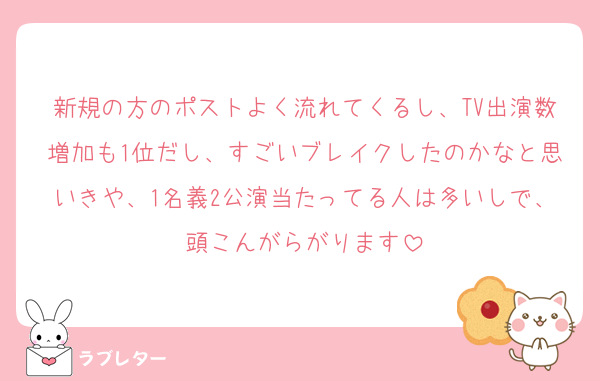 新規の方のポストよく流れてくるし、TV出演数増加も1位だし、すごいブレイクしたのかなと思いきや、1名義2公演当たってる人は多いしで、頭こんがらがります
