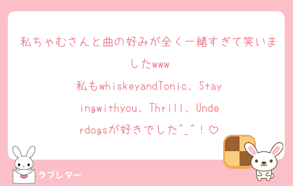 私ちゃむさんと曲の好みが全く一緒すぎて笑いましたwww
私もwhiskeyandTonic、Stayingwithyou、Thrill、Underdogsが好きでした^_^！