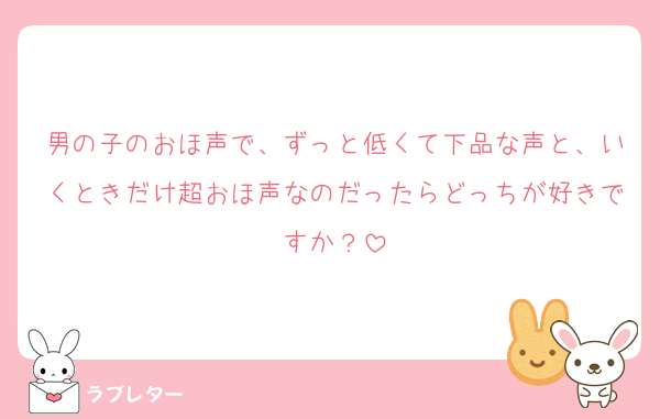 男の子のおほ声で、ずっと低くて下品な声と、いくときだけ超おほ声なのだったらどっちが好きですか？