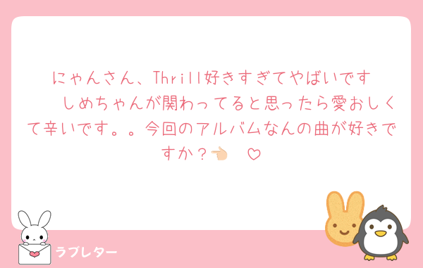 にゃんさん、Thrill好きすぎてやばいです🥲🥲しめちゃんが関わってると思ったら愛おしくて辛いです。。今回のアルバムなんの曲が好きですか？👈🏻