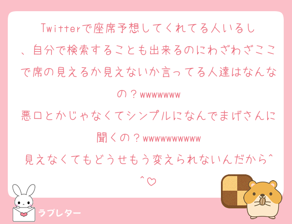 Twitterで座席予想してくれてる人いるし、自分で検索することも出来るのにわざわざここで席の見えるか見えないか言ってる人達はなんなの？wwwwwww
悪口とかじゃなくてシンプルになんでまげさんに聞くの？wwwwwwwwww
見えなくてもどうせもう変えられないんだから^^