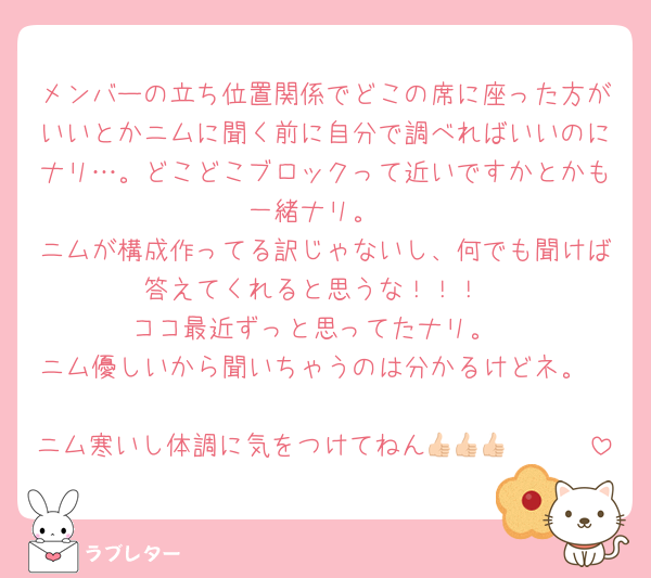 メンバーの立ち位置関係でどこの席に座った方がいいとかニムに聞く前に自分で調べればいいのにナリ…。どこどこブロックって近いですかとかも一緒ナリ。
ニムが構成作ってる訳じゃないし、何でも聞けば答えてくれると思うな！！！
ココ最近ずっと思ってたナリ。
ニム優しいから聞いちゃうのは分かるけどネ。

ニム寒いし体調に気をつけてねん👍🏻👍🏻👍🏻