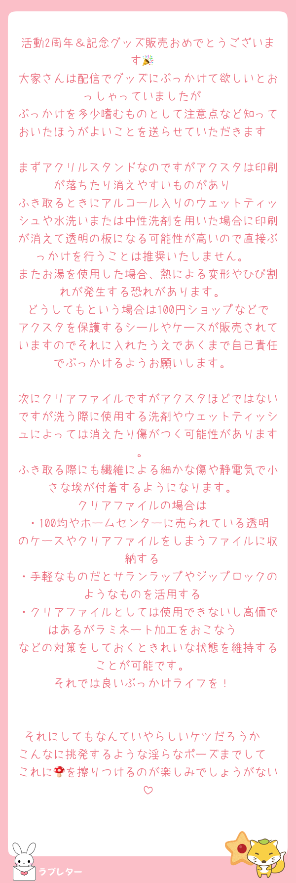 活動2周年＆記念グッズ販売おめでとうございます🎉
大家さんは配信でグッズにぶっかけて欲しいとおっしゃっていましたが
ぶっかけを多少嗜むものとして注意点など知っておいたほうがよいことを送らせていただきます

まずアクリルスタンドなのですがアクスタは印刷が落ちたり消えやすいものがあり
ふき取るときにアルコール入りのウェットティッシュや水洗いまたは中性洗剤を用いた場合に印刷が消えて透明の板になる可能性が高いので直接ぶっかけを行うことは推奨いたしません。
またお湯を使用した場合、熱による変形やひび割れが発生する恐れがあります。
どうしてもという場合は100円ショップなどでアクスタを保護するシールやケースが販売されていますのでそれに入れたうえであくまで自己責任でぶっかけるようお願いします。

次にクリアファイルですがアクスタほどではないですが洗う際に使用する洗剤やウェットティッシュによっては消えたり傷がつく可能性があります。
ふき取る際にも繊維による細かな傷や静電気で小さな埃が付着するようになります。
クリアファイルの場合は
・100均やホームセンターに売られている透明のケースやクリアファイルをしまうファイルに収納する
・手軽なものだとサランラップやジップロックのようなものを活用する
・クリアファイルとしては使用できないし高価ではあるがラミネート加工をおこなう
などの対策をしておくときれいな状態を維持することが可能です。
それでは良いぶっかけライフを！


それにしてもなんていやらしいケツだろうか
こんなに挑発するような淫らなポーズまでして
これに🍄を擦りつけるのが楽しみでしょうがない