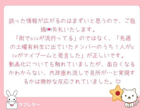 誤った情報が広がるのはまずいと思うので、ご指摘💌失礼いたします。
「街でcivが流行ってる」のではなく、「先週の土曜有料生に出ていたメンバーのうち１人がcivがマイブームと発言した」が正しいです。
動画化についても触れていましたが、面白くなるかわからない、内政垂れ流しで見所が…と実現するかは微妙な反応されていました。