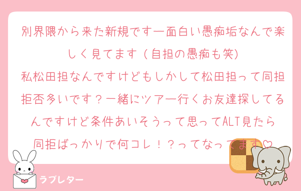 別界隈から来た新規ですー面白い愚痴垢なんで楽しく見てます♡(自担の愚痴も笑)
私松田担なんですけどもしかして松田担って同担拒否多いです？一緒にツアー行くお友達探してるんですけど条件あいそうって思ってALT見たら同拒ばっかりで何コレ！？ってなってます