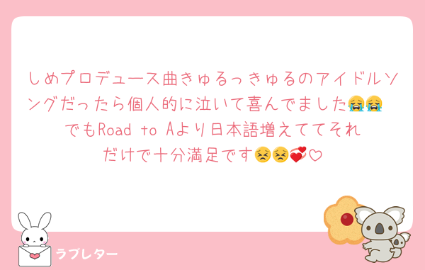 しめプロデュース曲きゅるっきゅるのアイドルソングだったら個人的に泣いて喜んでました😭😭
でもRoad to Aより日本語増えててそれだけで十分満足です😣😣💞