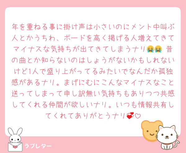 年を重ねる事に掛け声は小さいのにメント中叫ぶ人とかうちわ、ボードを高く掲げる人増えてきてマイナスな気持ちが出てきてしまうナリ😭😭 昔の曲とか知らないのはしょうがないかもしれないけど1人で盛り上がってるみたいでなんだか孤独感があるナリ。まげにむにこんなマイナスなこと送ってしまって申し訳無い気持ちもありつつ共感してくれる仲間が欲しいナリ。いつも情報共有してくれてありがとうナリ💞