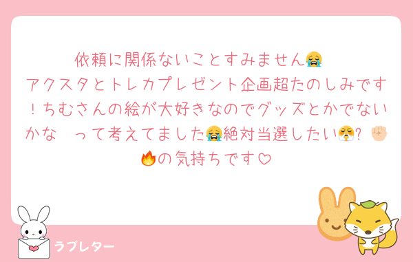 依頼に関係ないことすみません😭
アクスタとトレカプレゼント企画超たのしみです！ちむさんの絵が大好きなのでグッズとかでないかな〜って考えてました😭絶対当選したい😤✊🏻🔥の気持ちです